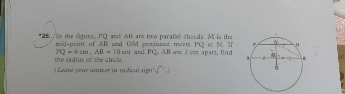 *26. /In the figure, PQ and AB are two parallel chords. M is the
mid-point of AB and OM produced meets PQ at N. If
PQ = 6 cm, AB = 10 cm and PQ, AB are 2 cm apart, find
the radius of the circle.
P.
mat
A,
B.
(Leave your answer in radical sign.)
25
25
