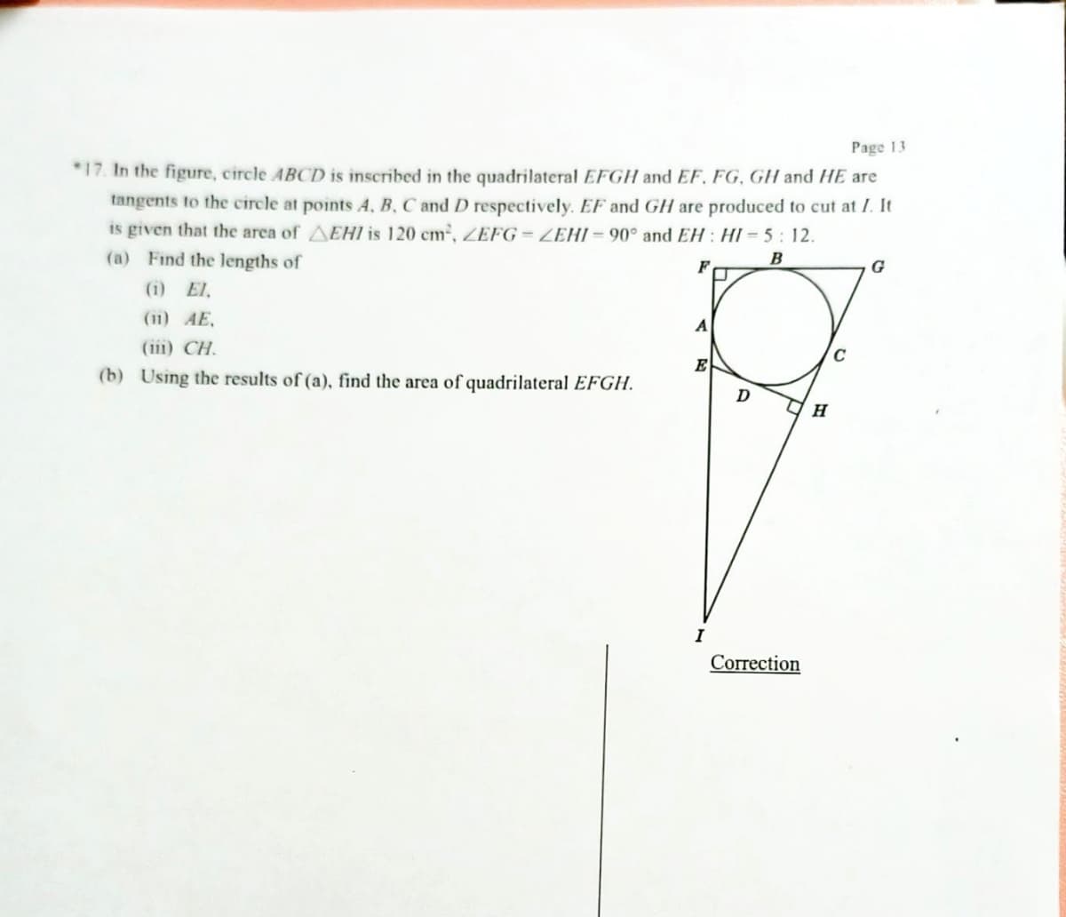 Page 13
*17. In the figure, circle ABCD is inscribed in the quadrilateral EFGH and EF. FG, GH and HE are
tangents to the circle at points A, B, C and D respectively. EF and GH are produced to cut at I. It
is given that the area of EHI is 120 cm², ZEFG-ZEHI-90° and EH: HI= 5:12.
(a) Find the lengths of
B
F
G
(1) El.
(11) AE.
(1) CH.
E
(b) Using the results of (a), find the area of quadrilateral EFGH.
D
Correction
H