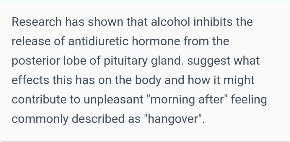 Research has shown that alcohol inhibits the
release of antidiuretic hormone from the
posterior lobe of pituitary gland. suggest what
effects this has on the body and how it might
contribute to unpleasant "morning after" feeling
commonly described as "hangover".
