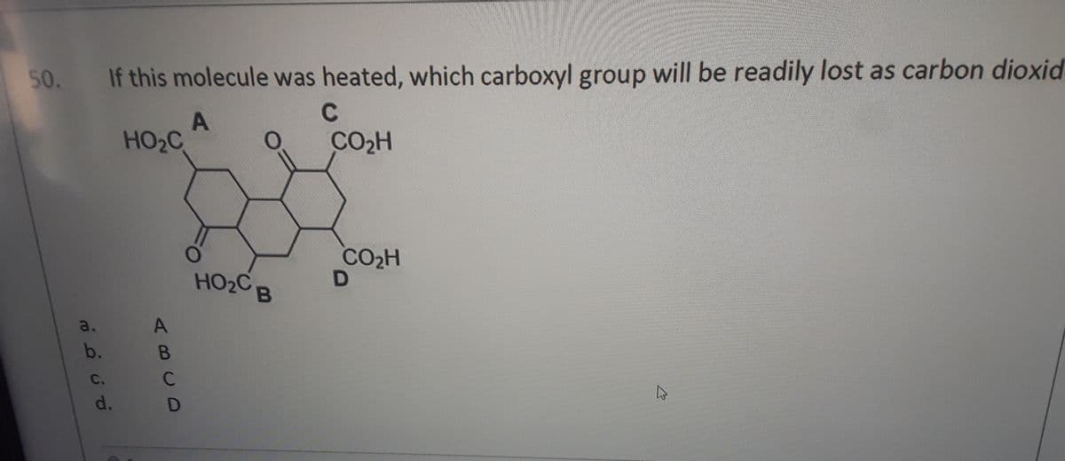 50. If this molecule was heated, which carboxyl group will be readily lost as carbon dioxid.
C
HO2C
CO2H
CO2H
HO2C B
a.
b.
B
C.
C
d.
