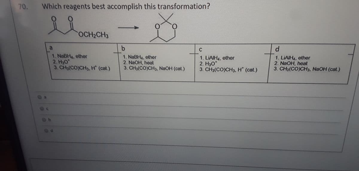 70. Which reagents best accomplish this transformation?
OCH2CH3
a
C
d.
1. NaBH4, ether
2. H3O
3. CH3(CO)CH3, H (cat.)
1. NaBH4, ether
2. NaOH, heat
3. CH3(CO)CH3, NaOH (cat.)
1. LIAIH4, ether
2. H30*
3. CH3(CO)CH3, H (cat.)
1. LIAIH4, ether
2. NaOH, heat
3. CH3(CO)CH3, NaOH (cat.)
