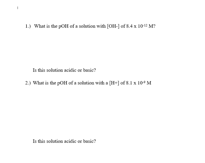 1.) What is the pOH of a solution with [OH-] of 8.4 x 10-12 M?
Is this solution acidic or basic?
2.) What is the pOH of a solution with a [H+] of 8.1 x 10-9 M
Is this solution acidic or basic?
