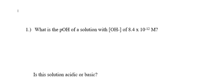 1.) What is the pOH of a solution with [OH-] of 8.4 x 10-12 M?
Is this solution acidic or basic?
