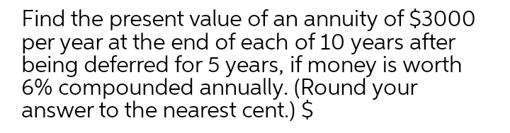 Find the present value of an annuity of $3000
per year at the end of each of 10 years after
being deferred for 5 years, if money is worth
6% compounded annually. (Round your
answer to the nearest cent.) $
