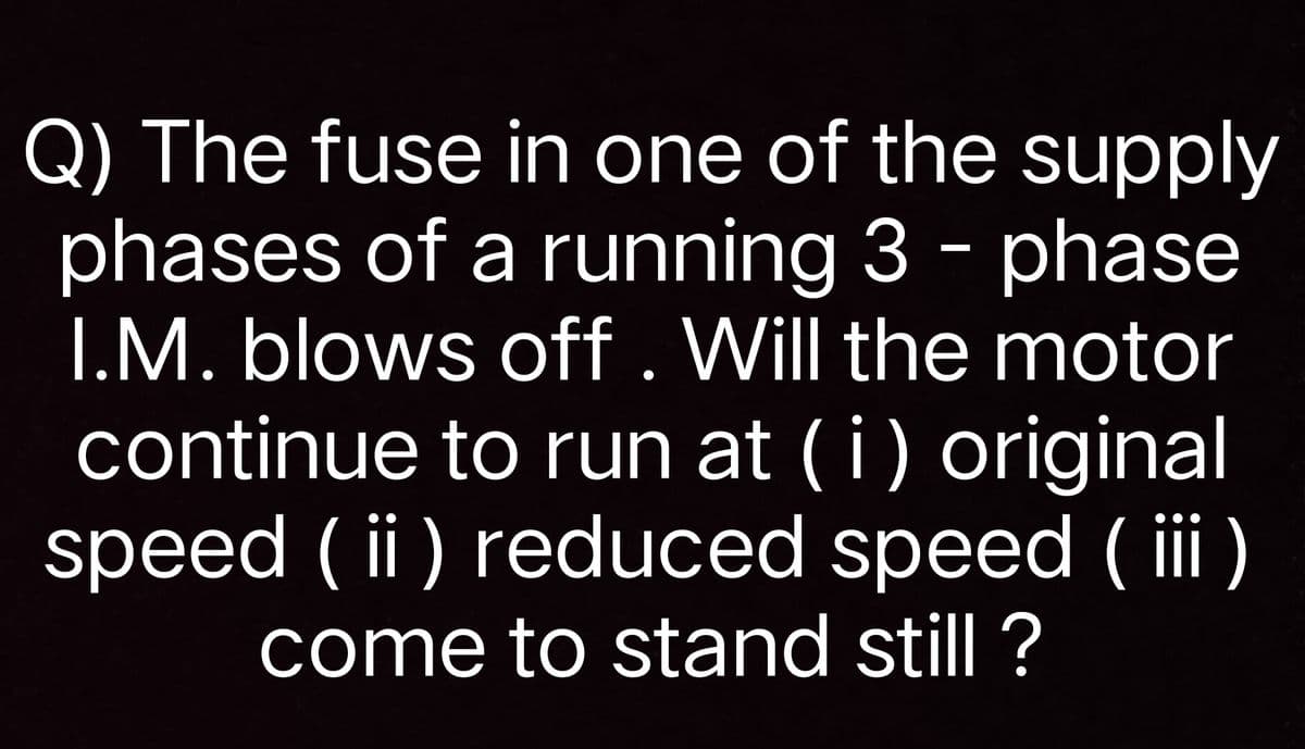 Q) The fuse in one of the supply
phases of a running 3 - phase
I.M. blows off. Will the motor
continue to run at (i) original
speed ( ii ) reduced speed (ii
come to stand still ?
