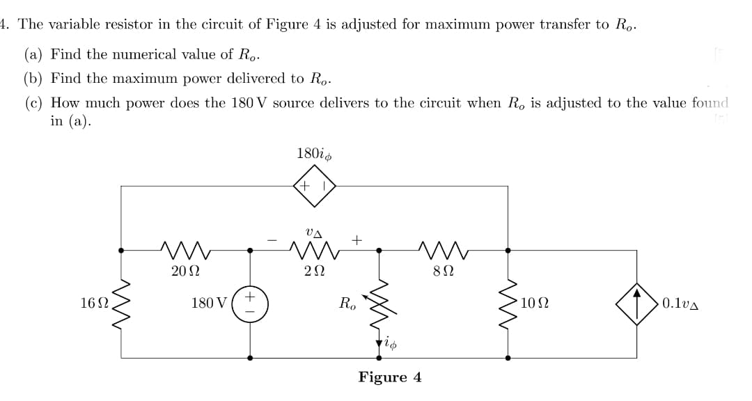 4. The variable resistor in the circuit of Figure 4 is adjusted for maximum power transfer to Ro.
(a) Find the numerical value of Ro.
(b) Find the maximum power delivered to R,-
(c) How much power does the 180 V source delivers to the circuit when R, is adjusted to the value found
in (a).
180is
VA
20 2
162
180 V
R.
10 2
0.1vA
Figure 4
