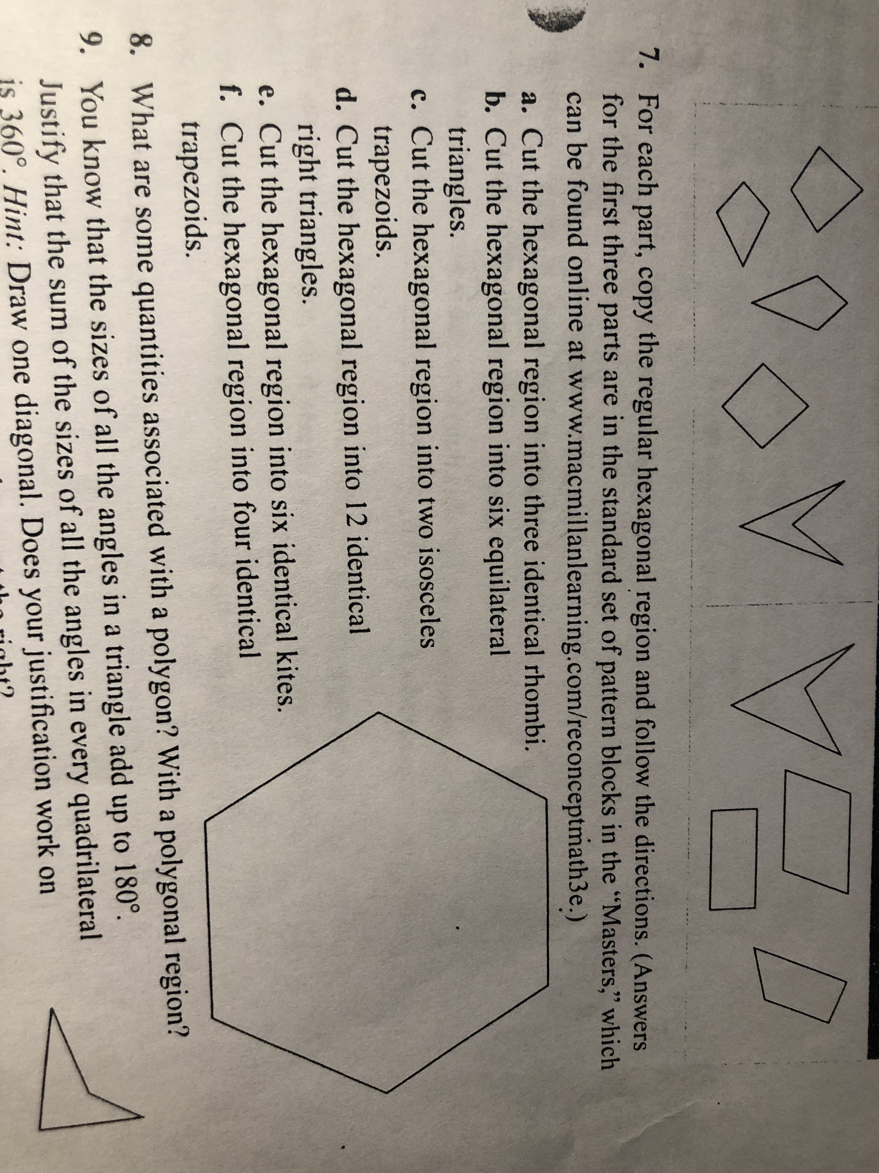 7. For each part, copy the regular hexagonal region and follow the directions. (Answers
for the first three parts are in the standard set of pattern blocks in the "Masters," which
can be found online at www.macmillanlearning.com/reconceptmath3e.)
99
a. Cut the hexagonal region into three identical rhombi.
b. Cut the hexagonal region into six equilateral
triangles.
c. Cut the hexagonal region into two isosceles
trapezoids.
d. Cut the hexagonal region into 12 identical
right triangles.
e. Cut the hexagonal region into six identical kites.
f. Cut the hexagonal region into four identical
trapezoids.
8.
What are some quantities associated with a polygon? With a polygonal region?
9. You know that the sizes of all the angles in a triangle add up to 180
Justify that the sum of the sizes of all the angles in every quadrilateral
is 360°. Hint: Draw one diagonal. Does your justification work on
