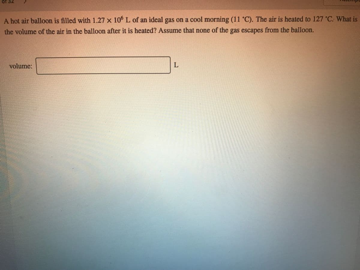 OT 32
A hot air balloon is filled with 1.27 x 10° L of an ideal gas on a cool morning (11 C). The air is heated to 127 °C. What is
the volume of the air in the balloon after it is heated? Assume that none of the gas escapes from the balloon.
volume:
