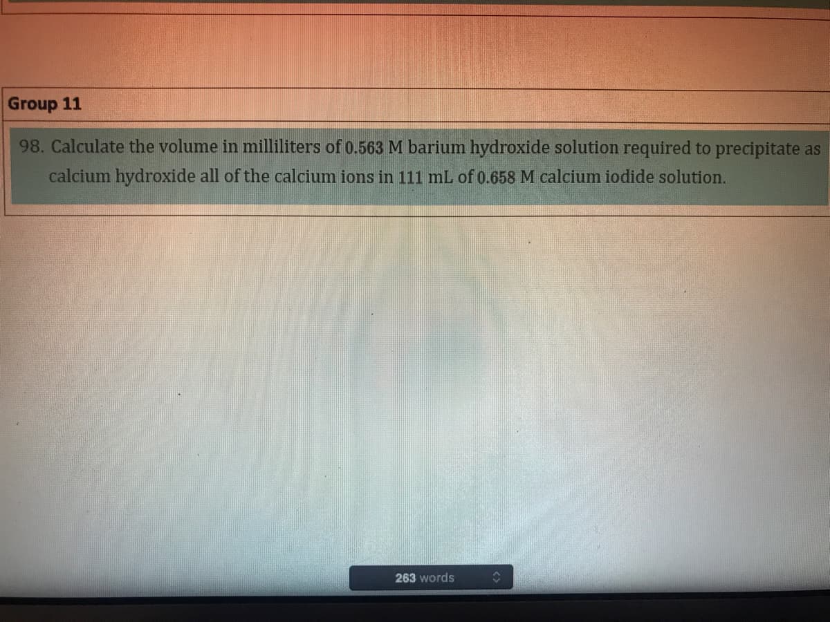 Group 11
98. Calculate the volume in milliliters of 0.563 M barium hydroxide solution required to precipitate as
calcium hydroxide all of the calcium ions in 111 mL of 0.658 M calcium iodide solution.
263 words
