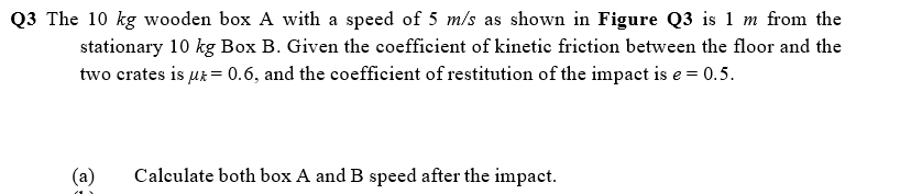 Q3 The 10 kg wooden box A with a speed of 5 m/s as shown in Figure Q3 is 1 m from the
stationary 10 kg Box B. Given the coefficient of kinetic friction between the floor and the
two crates is µr = 0.6, and the coefficient of restitution of the impact is e = 0.5.
(a)
Calculate both box A and B speed after the impact.
