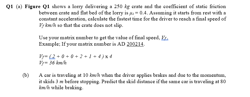 Q1 (a) Figure Q1 shows a lorry delivering a 250 kg crate and the coefficient of statie frietion
between crate and flat bed of the lorry is µs = 0.4. Assuming it starts from rest with a
constant acceleration, calculate the fastest time for the driver to reach a final speed of
Vj km/h so that the crate does not slip.
Use your matrix number to get the value of final speed, VŁ.
Example; If your matrix number is AD 200214.
Vj= (2 + 0 + 0 + 2 + 1 + 4 ) x 4
Vf= 36 km/h
A car is traveling at 10 km/h when the driver applies brakes and due to the momentum,
it skids 3 m before stopping. Predict the skid distance if the same car is traveling at 80
km/h while braking.
(b)
