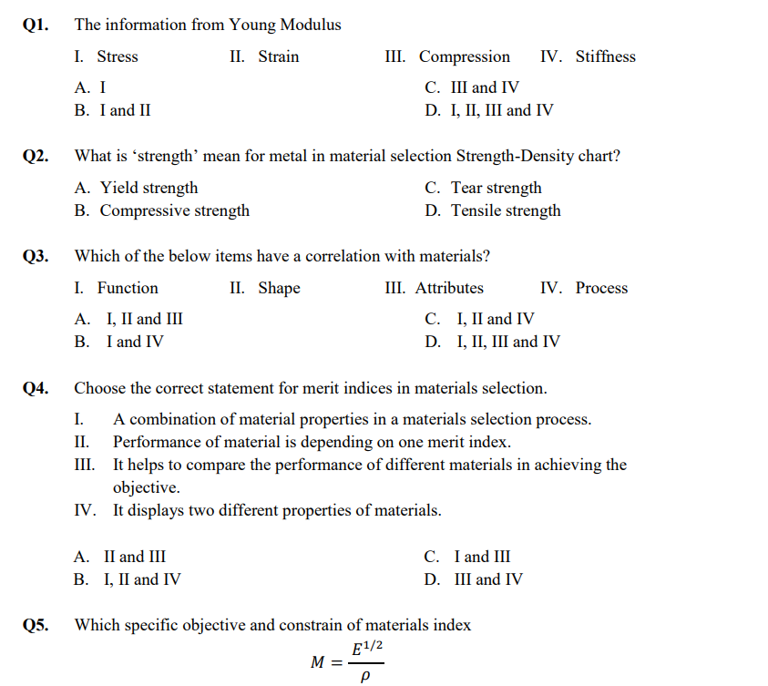 Q1.
The information from Young Modulus
I. Stress
II. Strain
III. Compression
IV. Stiffness
С. Ш and IV
D. I, II, III and IV
А. I
B. I and II
Q2.
What is 'strength' mean for metal in material selection Strength-Density chart?
A. Yield strength
B. Compressive strength
C. Tear strength
D. Tensile strength
Q3. Which of the below items have a correlation with materials?
I. Function
II. Shape
III. Attributes
IV. Process
А. 1, П and I
B. I and IV
С. 1, I and IV
D. I, II, Ш and IV
Q4.
Choose the correct statement for merit indices in materials selection.
A combination of material properties in a materials selection process.
II. Performance of material is depending on one merit index.
III. It helps to compare the performance of different materials in achieving the
I.
objective.
IV. It displays two different properties of materials.
A. II and III
В. 1, П and IV
C. I and III
D. Ш and IV
Q5.
Which specific objective and constrain of materials index
E1/2
M =
