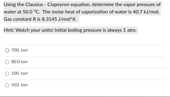 Using the Clausius - Clapeyron equation, determine the vapor pressure of
water at 50.0 °C. The molar heat of vaporization of water is 40.7 kJ/mol.
Gas constant R is 8.3145 J/mol*K.
Hint: Watch your units! Initial boiling pressure is always 1 atm.
O 700. torr
80.0 torr
100. torr
450. torr