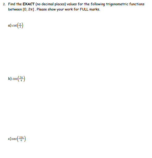 2. Find the EXACT (no decimal places) values for the following trigonometric functions
between [0,21]. Please show your work for FULL marks.
a) cot()
b) cos(5)
c) sec (16)