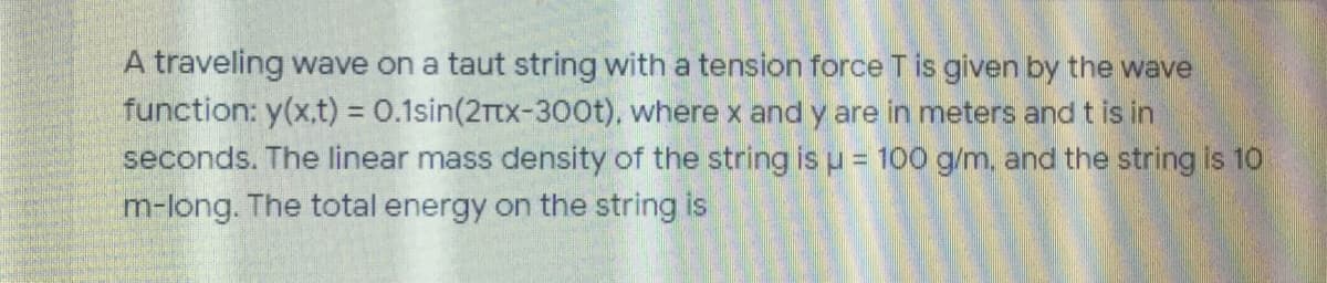 A traveling wave on a taut string with a tension force T is given by the wave
function: y(x.t) = 0.1sin(2Ttx-3oot), where x and y are in meters and t is in
seconds. The linear mass density of the string is u = 100 g/m, and the string is 10
m-long. The total energy on the string is
