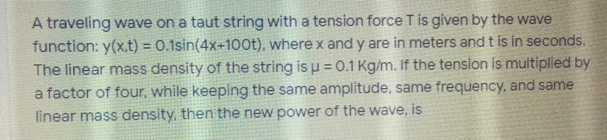 A traveling wave on a taut string with a tension force T is given by the wave
function: y(x,.t) = 0.1sin(4x+100t), where x and y are in meters and t is in seconds.
The linear mass density of the string is u = 0.1 Kg/m. If the tension is multiplied by
a factor of four, while keeping the same amplitude, same frequency, and same
linear mass density, then the new power of the wave, is
