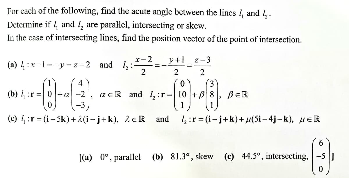 For each of the following, find the acute angle between the lines 1, and 1,.
Determine if 1, and l, are parallel, intersecting or skew.
In the case of intersecting lines, find the position vector of the point of intersection.
x-2
y+1
z-3
(a) 4:x-1=-y= z-2 and ,:
%3D
2
4
0.
3
(b) 1, :r =| 0+ a -2
a e R and 1, :r =| 10 + B| 8
-3
BER
1
(c) 4 :r = (i– 5k)+ 1(i – j+k), 1eR
and
4 :r=(-i+k) + μ(5i - 4j - k) , μεR
[(a) 0°, parallel (b) 81.3° , skew
(c) 44.5°, intersecting, -5 ]
