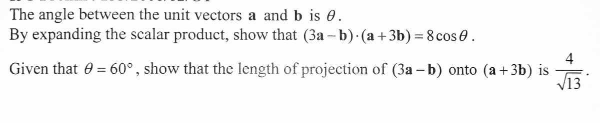 The angle between the unit vectors a and b is 0.
By expanding the scalar product, show that (3a – b)·(a+3b) = 8 cos 0.
4
Given that 0 = 60°, show that the length of projection of (3a –b) onto (a+3b) is
%3D
V13
