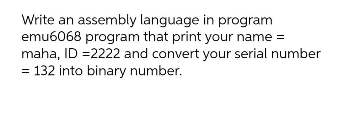 Write an assembly language in program
emu6068 program that print your name =
maha, ID =2222 and convert your serial number
= 132 into binary number.
