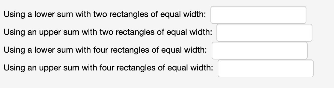 Using a lower sum with two rectangles of equal width:
Using an upper sum with two rectangles of equal width:
Using a lower sum with four rectangles of equal width:
Using an upper sum with four rectangles of equal width:
