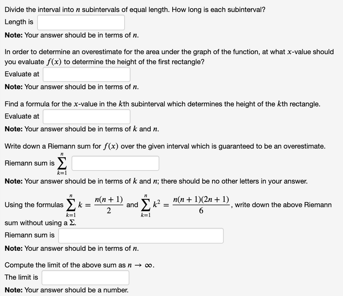 Divide the interval into n subintervals of equal length. How long is each subinterval?
Length is
Note: Your answer should be in terms of n.
In order to determine an overestimate for the area under the graph of the function, at what x-value should
you evaluate f(x) to determine the height of the first rectangle?
Evaluate at
Note: Your answer should be in terms of n.
Find a formula for the x-value in the kth subinterval which determines the height of the kth rectangle.
Evaluate at
Note: Your answer should be in terms of
and n.
Write down a Riemann sum for f(x) over the given interval which is guaranteed to be an overestimate.
n
Riemann sum is
k=1
Note: Your answer should be in terms of k and n; there should be no other letters in your answer.
n
п(п + 1)
п(п + 1)(2n + 1)
Using the formulas >, k =
and > k?
2
write down the above Riemann
k=1
k=1
sum without using a E.
Riemann sum is
Note: Your answer should be in terms of n.
Compute the limit of the above sum asn → o.
The limit is
Note: Your answer should be a number.
