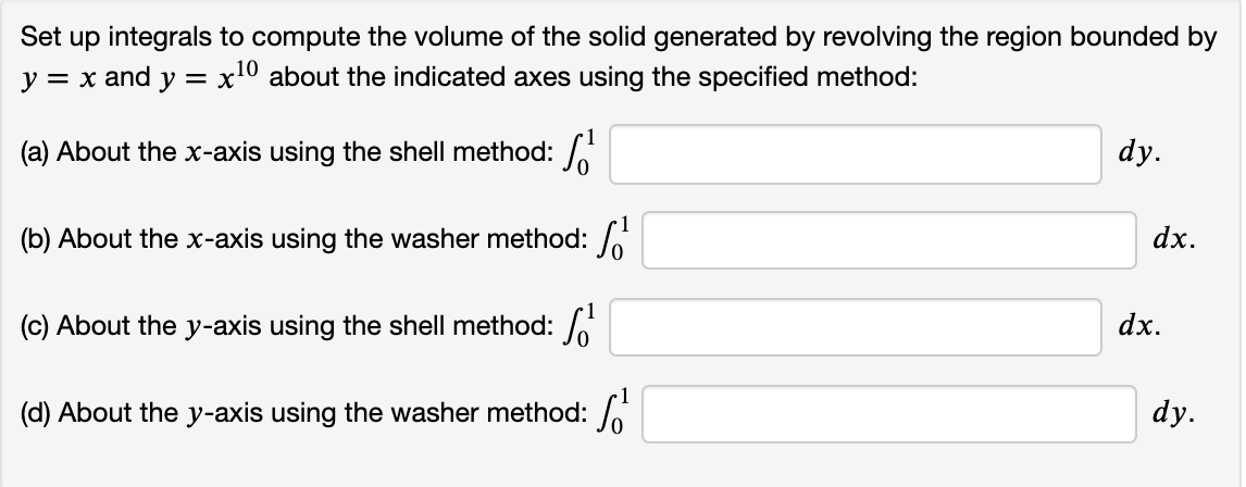 Set up integrals to compute the volume of the solid generated by revolving the region bounded by
y = x and y = x10 about the indicated axes using the specified method:
(a) About the x-axis using the shell method:
dy.
(b) About the x-axis using the washer method:
dx.
(c) About the y-axis using the shell method:
dx.
(d) About the y-axis using the washer method:
dy.
