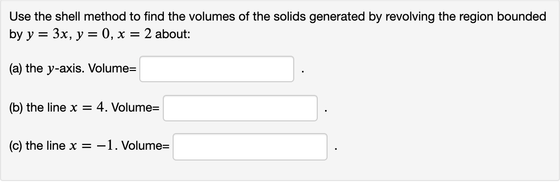 Use the shell method to find the volumes of the solids generated by revolving the region bounded
by y = 3x, y = 0, x = 2 about:
(a) the y-axis. Volume=
(b) the line x = 4. Volume=
(c) the line x = -1. Volume=
