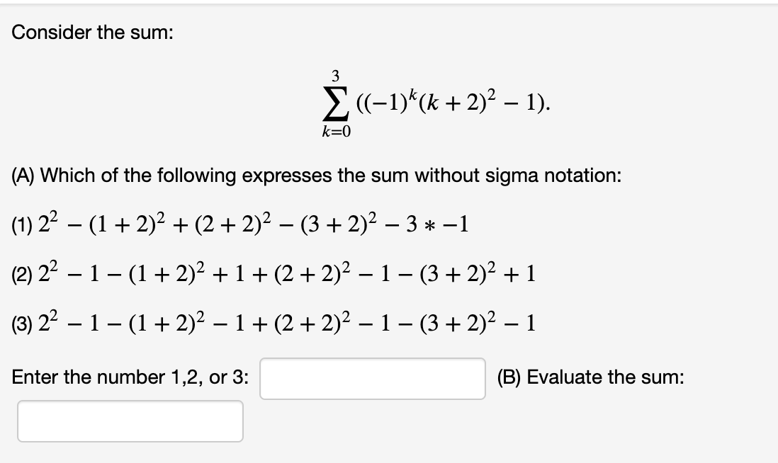 Consider the sum:
3
E(-1)*(k + 2)² – 1).
k=0
(A) Which of the following expresses the sum without sigma notation:
(1) 22 – (1 + 2)? + (2 + 2)² – (3 + 2)² – 3 * -1
(2) 22 – 1– (1+ 2)² + 1 + (2 + 2)² –- 1 – (3 + 2)² + 1
(3) 22 – 1 – (1+ 2)² – 1 + (2 + 2)2 – 1 – (3 + 2)? – 1
Enter the number 1,2, or 3:
(B) Evaluate the sum:
