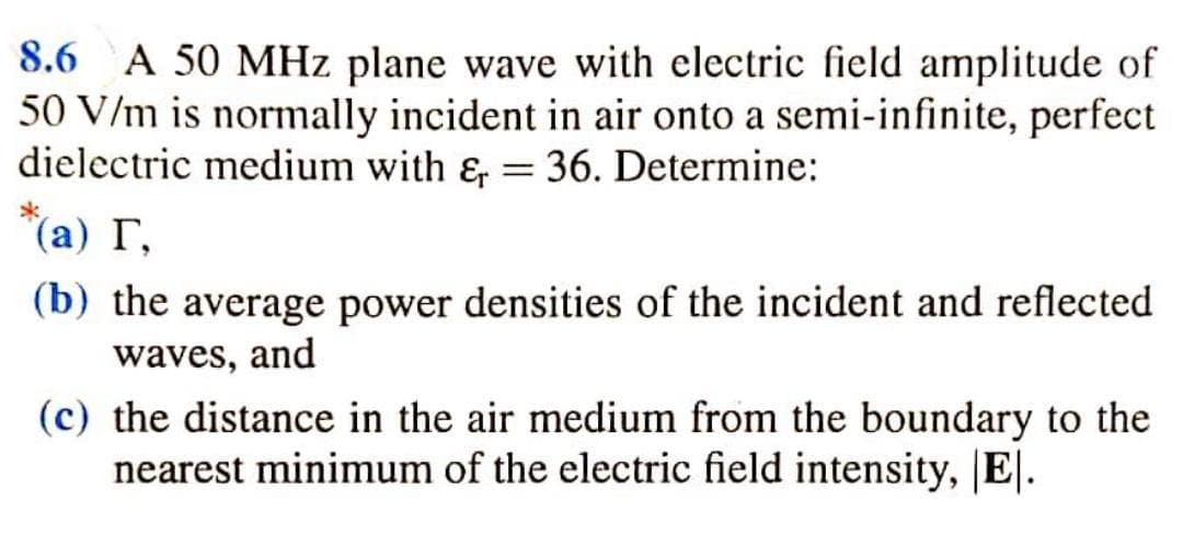 8.6
A 50 MHz plane wave with clectric field amplitude of
50 V/m is normally incident in air onto a semi-infinite, perfect
dielectric medium with &, = 36. Determine:
(а) Г,
(b) the average power densities of the incident and reflected
waves, and
(c) the distance in the air medium from the boundary to the
nearest minimum of the electric field intensity, |E|.

