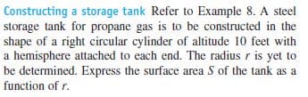 Constructing a storage tank Refer to Example 8. A steel
storage tank for propane gas is to be constructed in the
shape of a right circular cylinder of altitude 10 feet with
a hemisphere attached to each end. The radius r is yet to
be determined. Express the surface area S of the tank as a
function of r.
