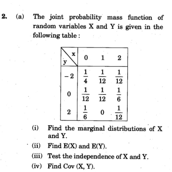 (a)
The joint probability mass function of
random variables X and Y is given in the
following table:
1 2
y
1
- 2
4
1
12
12
1
1
1
-
-
12
12
6
1
1
2
6
12
(i)
Find the marginal distributions of X
and Y.
(ii) Find E(X) and E(Y).
(iii) Test the independence of X and Y.
(iv) Find Cov (X, Y).
1.
2.
