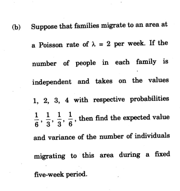 (b)
Suppose that families migrate to an area at
a Poisson rate of A = 2 per week. If the
number of people in each family is
independent and takes on the values
1, 2, 3, 4 with respective probabilities
1 1 1
6' 3' 3' 6
1
then find the expected value
-
-
-
and variance of the number of individuals
migrating to this area during a fixed
five-week period.
