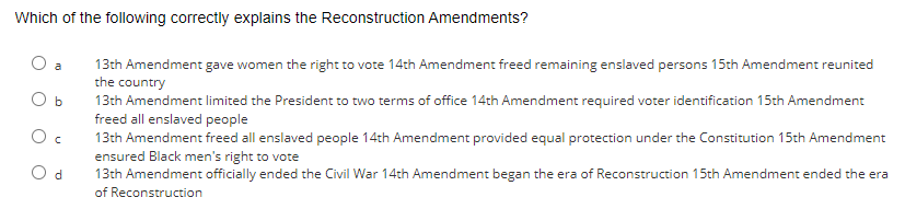 Which of the following correctly explains the Reconstruction Amendments?
O b
Oc
d
13th Amendment gave women the right to vote 14th Amendment freed remaining enslaved persons 15th Amendment reunited
the country
13th Amendment limited the President to two terms of office 14th Amendment required voter identification 15th Amendment
freed all enslaved people
13th Amendment freed all enslaved people 14th Amendment provided equal protection under the Constitution 15th Amendment
ensured Black men's right to vote
13th Amendment officially ended the Civil War 14th Amendment began the era of Reconstruction 15th Amendment ended the era
of Reconstruction