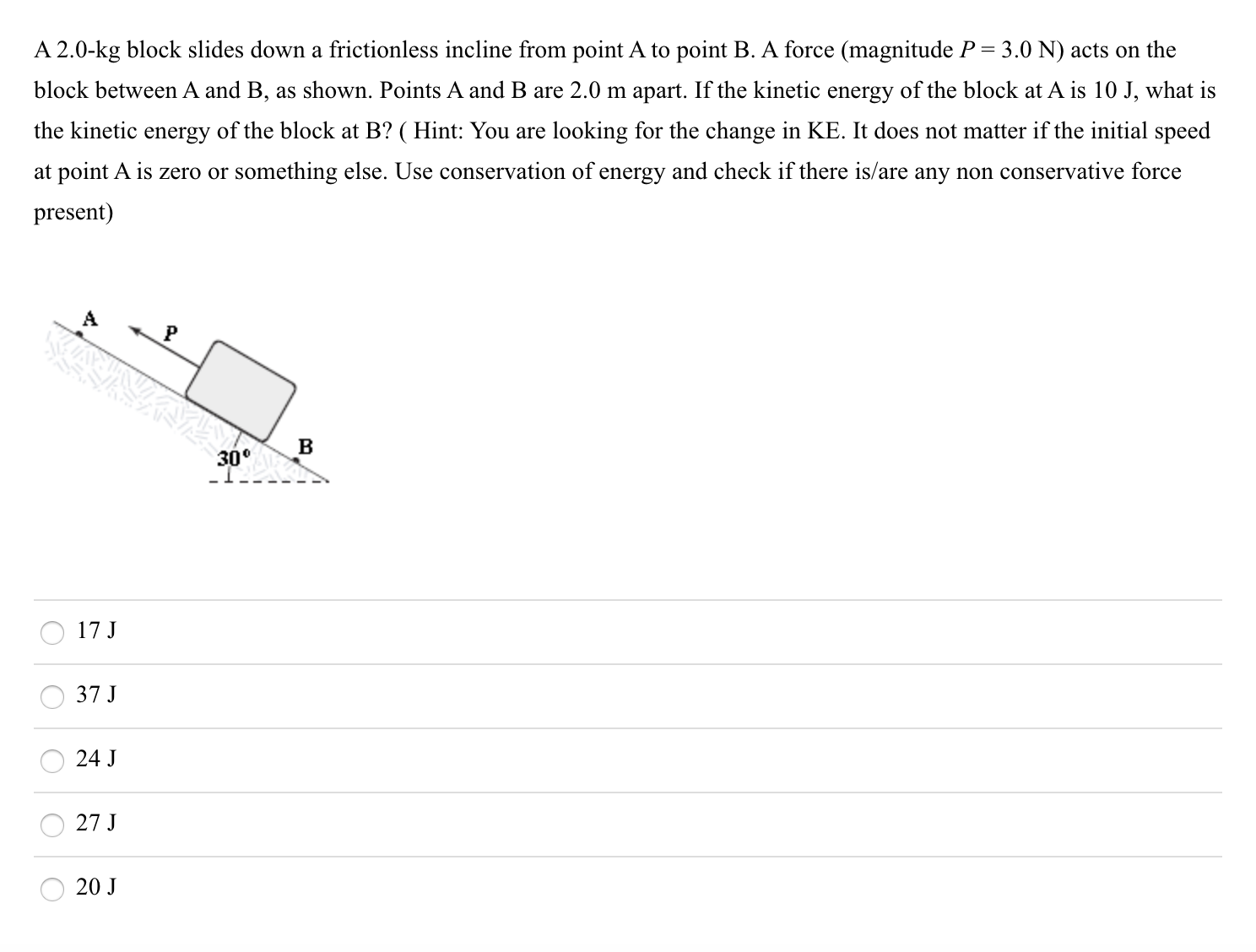 A 2.0-kg block slides down a frictionless incline from point A to point B. A force (magnitude P = 3.0 N) acts on the
block between A and B, as shown. Points A and B are 2.0 m apart. If the kinetic energy of the block at A is 10 J, what is
the kinetic energy of the block at B? ( Hint: You are looking for the change in KE. It does not matter if the initial speed
at point A is zero or something else. Use conservation of energy and check if there is/are any non conservative force
present)
30°
17 J
37 J
24 J
27 J
20 J

