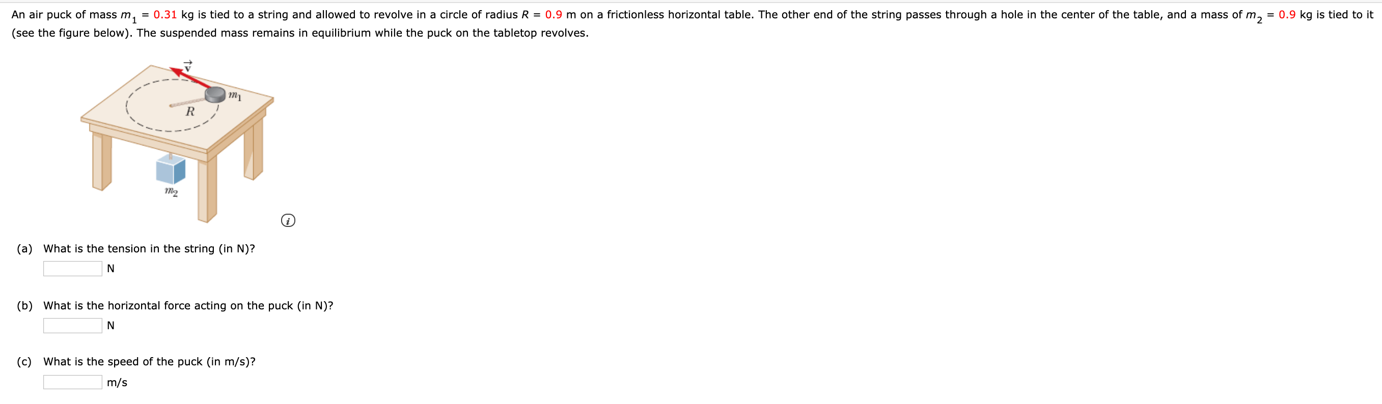 An air puck of mass m,
= 0.31 kg is tied to a string and allowed to revolve in a circle of radius R = 0.9 m on a frictionless horizontal table. The other end of the string passes through a hole in the center of the table, and a mass of m., = 0.9 kg is tied to it
(see the figure below). The suspended mass remains in equilibrium while the puck on the tabletop revolves.
тy
т2
(a) What is the tension in the string (in N)?
(b) What is the horizontal force acting on the puck (in N)?
(c)
What is the speed of the puck (in m/s)?
m/s
