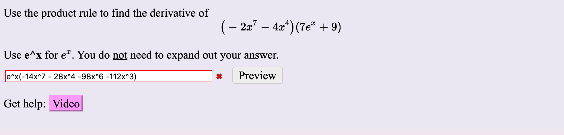 Use the product rule to find the derivative of
(– 2x" – 4x“) (7e" + 9)
Use e^x for e. You do not need to expand out your answer.
e^x(-14x^7 - 28x^4 -98x^6 -112x^3)
Preview
Get help: Video
