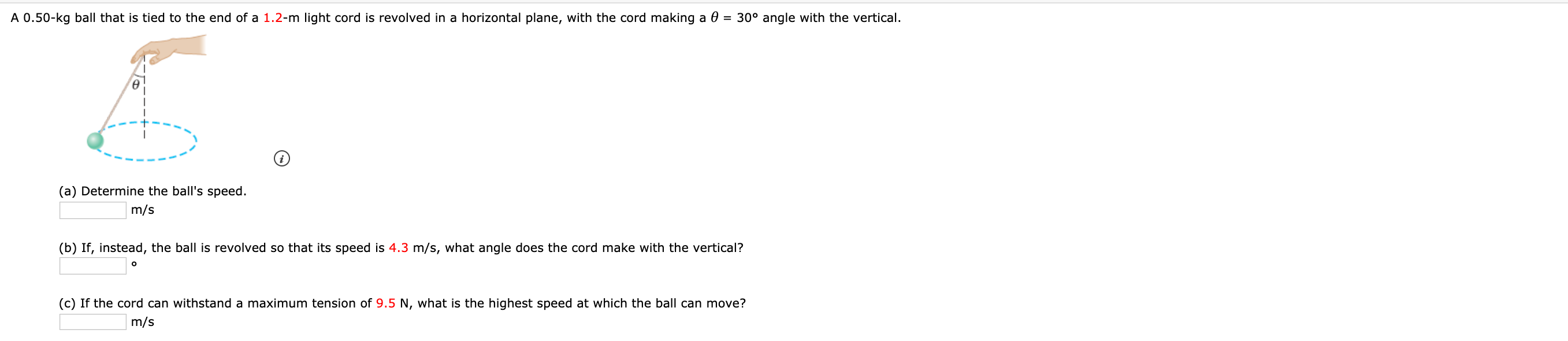 A 0.50-kg ball that is tied to the end of a 1.2-m light cord is revolved in a horizontal plane, with the cord making a 0 = 30° angle with the vertical.
(a) Determine the ball's speed.
m/s
(b) If, instead, the ball is revolved so that its speed is 4.3 m/s, what angle does the cord make with the vertical?
(c) If the cord can withstand a maximum tension of 9.5 N, what is the highest speed at which the ball can move?
m/s
