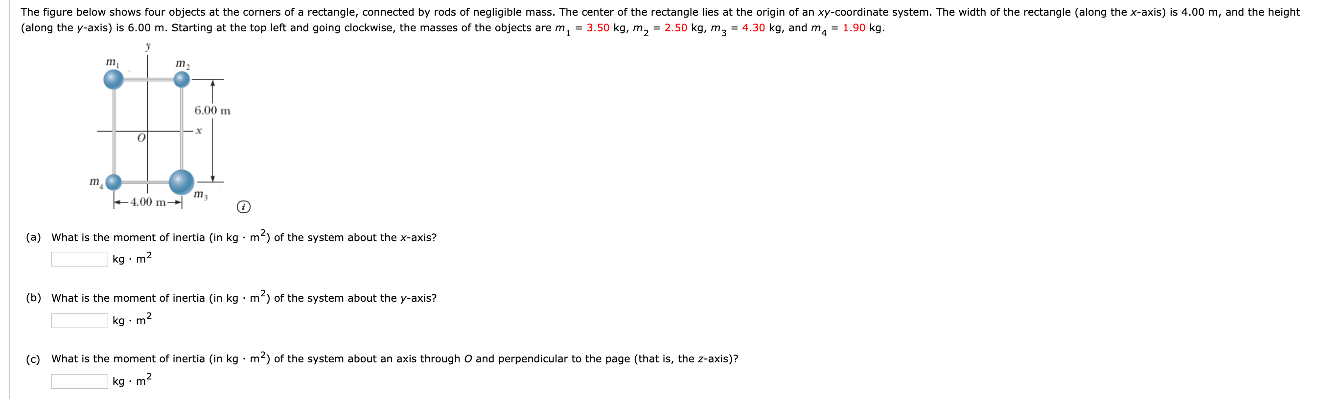 The figure below shows four objects at the corners of a rectangle, connected by rods of negligible mass. The center of the rectangle lies at the origin of an xy-coordinate system. The width of the rectangle (along the x-axis) is 4.00 m, and the height
(along the y-axis) is 6.00 m. Starting at the top left and going clockwise, the masses of the objects are m,
= 3.50 kg, m2
= 2.50 kg, m3
= 4.30 kg, and m, = 1.90 kg.
m,
m2
6.00 m
m3
+ 4.00 m→
(a) What is the moment of inertia (in kg • m2) of the system about the x-axis?
kg •
m2
(b) What is the moment of inertia (in kg · m2) of the system about the y-axis?
kg • m
(c) What is the moment of inertia (in kg · m2) of the system about an axis through O and perpendicular to the page (that is, the z-axis)?
kg · m2
