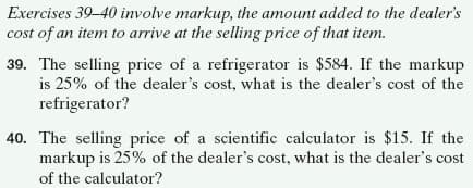 Exercises 39-40 involve markup, the amount added to the dealer's
cost of an item to arrive at the selling price of that item.
39. The selling price of a refrigerator is $584. If the markup
is 25% of the dealer's cost, what is the dealer's cost of the
refrigerator?
40. The selling price of a scientific calculator is $15. If the
markup is 25% of the dealer's cost, what is the dealer's cost
of the calculator?
