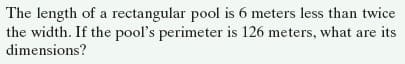 The length of a rectangular pool is 6 meters less than twice
the width. If the pool's perimeter is 126 meters, what are its
dimensions?
