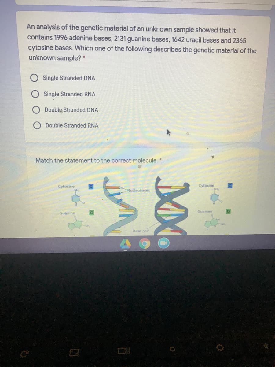 An analysis of the genetic material of an unknown sample showed that it
contains 1996 adenine bases, 2131 guanine bases, 1642 uracil bases and 2365
cytosine bases. Which one of the following describes the genetic material of the
unknown sample? *
Single Stranded DNA
Single Stranded RNA
Double Stranded DNA
Double Stranded RNA
Match the statement to the correct molecule. *
Cytosine
Cytosine
Nucleobases
Guanine
Guanine
Base pair
