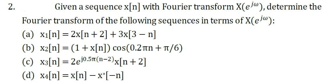 2.
Given a sequence x[n] with Fourier transform X(ej), determine the
Fourier transform of the following sequences in terms of X(ejw):
(a) x₁[n] = 2x[n+2] + 3x[3-n]
(b) x₂[n] = (1 + x[n]) cos(0.2ân+/6)
(c) x3[n] = 2e10.5(n-2)x[n+2]
(d) x4[n]=x[n] − x*[−n]