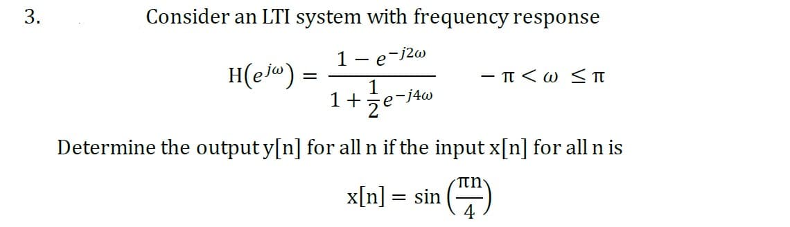 3.
Consider an LTI system with frequency response
1
-j2w
H(ejw) =
- e
1
1 + e -j4w
2
-π<ω <π
Determine the output y[n] for all n if the input x[n] for all n is
(FF)
4
x[n] = sin