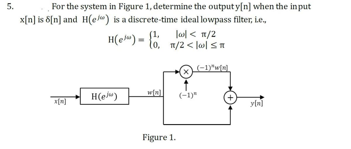 5.
For the system in Figure 1, determine the output y[n] when the input
x[n] is 8[n] and H(ejw) is a discrete-time ideal lowpass filter, i.e.,
x[n]
H(ejw) =
=
H(ejw)
(1,
π/2
{0, 7/2</01/²7
w[n]
Figure 1.
X
(-1)"
(-1)"w[n]
+
y[n]