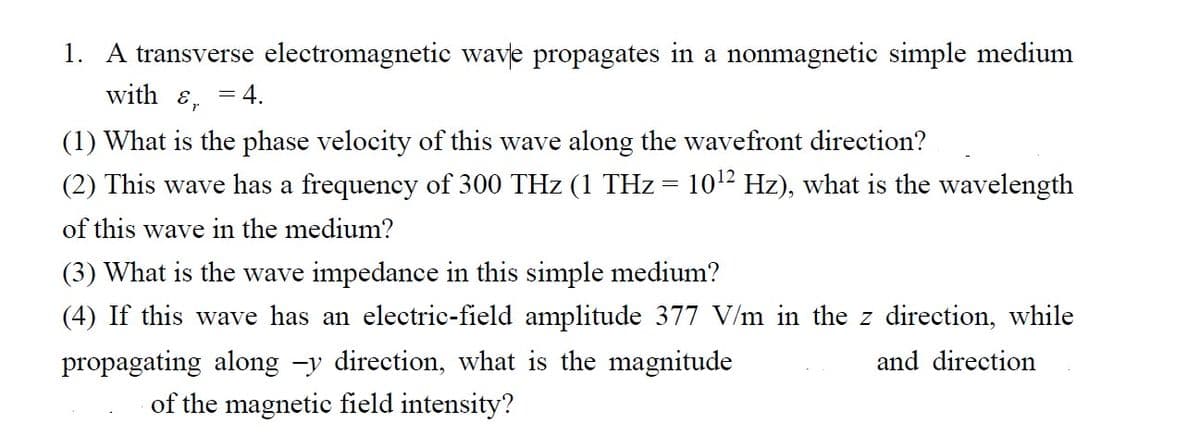 1. A transverse electromagnetic wave propagates in a nonmagnetic simple medium
with E,
(1) What is the phase velocity of this wave along the wavefront direction?
(2) This wave has a frequency of 300 THz (1 THz = 10¹² Hz), what is the wavelength
of this wave in the medium?
= 4.
(3) What is the wave impedance in this simple medium?
(4) If this wave has an electric-field amplitude 377 V/m in the z direction, while
propagating along -y direction, what is the magnitude
and direction
of the magnetic field intensity?
