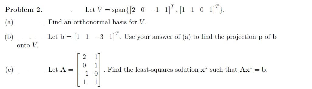Problem 2.
(a)
(b)
(c)
onto V.
Let V = span{ [2 0 -1 1],[1 1 0 1]¹}.
Find an orthonormal basis for V.
Let b = [11 -3 1]. Use your answer of (a) to find the projection p of b
Let A =
2011
1
1
Find the least-squares solution x* such that Ax* = b.