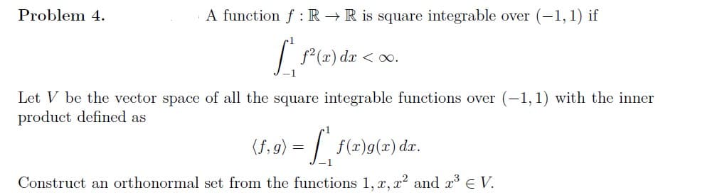 Problem 4.
A function f RR is square integrable over (-1,1) if
L
f²(x) dx < x.
Let V be the vector space of all the square integrable functions over (-1, 1) with the inner
product defined as
(f; g) = [", f(x)g(x) dx.
Construct an orthonormal set from the functions 1, x, x² and 2³ € V.