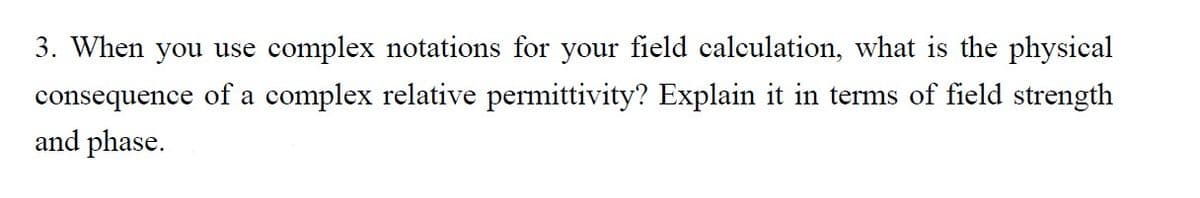 3. When you use complex notations for your field calculation, what is the physical
consequence of a complex relative permittivity? Explain it in terms of field strength
and phase.