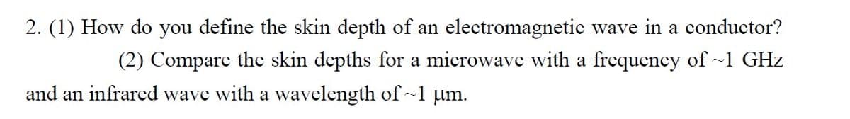 2. (1) How do you define the skin depth of an electromagnetic wave in a conductor?
(2) Compare the skin depths for a microwave with a frequency of ~1 GHz
and an infrared wave with a wavelength of~1 µm.