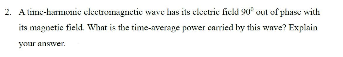 2. A time-harmonic electromagnetic wave has its electric field 900 out of phase with
its magnetic field. What is the time-average power carried by this wave? Explain
your answer.